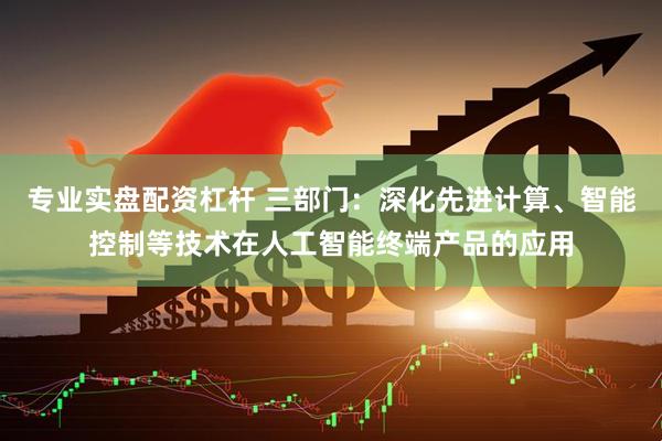 专业实盘配资杠杆 三部门：深化先进计算、智能控制等技术在人工智能终端产品的应用