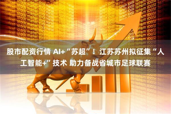 股市配资行情 AI+“苏超”！江苏苏州拟征集“人工智能+”技术 助力备战省城市足球联赛