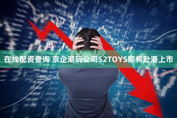 在线配资查询 京企潮玩公司52TOYS即将赴港上市