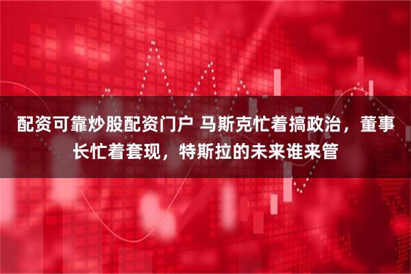 配资可靠炒股配资门户 马斯克忙着搞政治，董事长忙着套现，特斯拉的未来谁来管