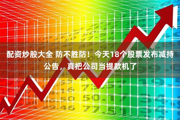 配资炒股大全 防不胜防！今天18个股票发布减持公告，真把公司当提款机了