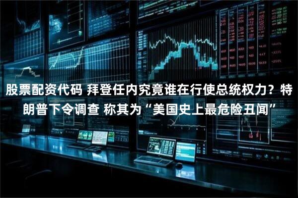 股票配资代码 拜登任内究竟谁在行使总统权力？特朗普下令调查 称其为“美国史上最危险丑闻”