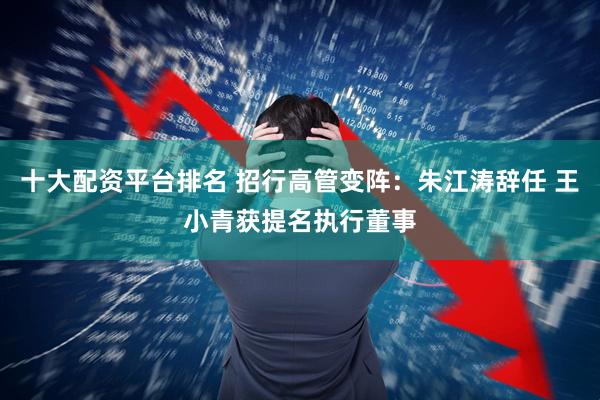 十大配资平台排名 招行高管变阵：朱江涛辞任 王小青获提名执行董事