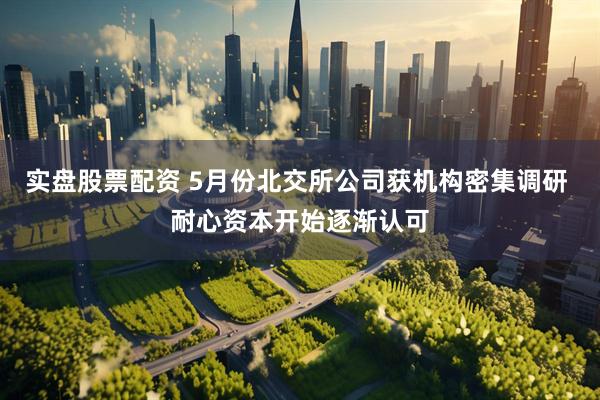 实盘股票配资 5月份北交所公司获机构密集调研 耐心资本开始逐渐认可