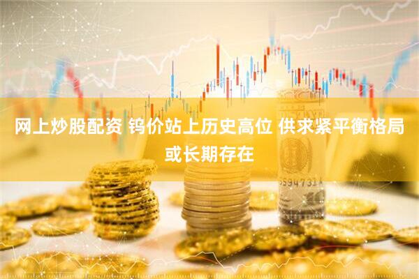 网上炒股配资 钨价站上历史高位 供求紧平衡格局或长期存在