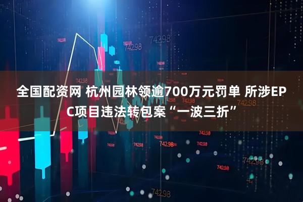 全国配资网 杭州园林领逾700万元罚单 所涉EPC项目违法转包案“一波三折”