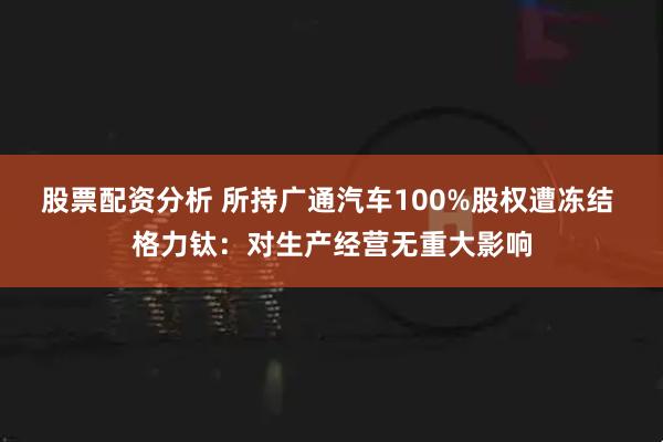 股票配资分析 所持广通汽车100%股权遭冻结 格力钛：对生产经营无重大影响