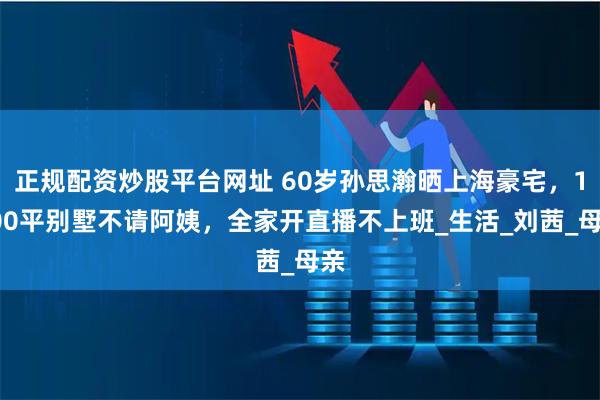 正规配资炒股平台网址 60岁孙思瀚晒上海豪宅，1000平别墅不请阿姨，全家开直播不上班_生活_刘茜_母亲