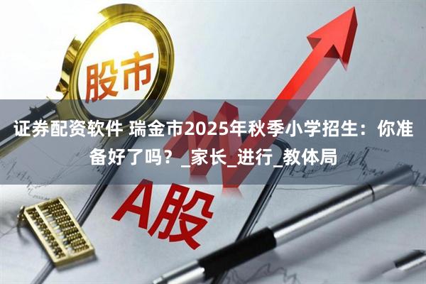 证券配资软件 瑞金市2025年秋季小学招生：你准备好了吗？_家长_进行_教体局