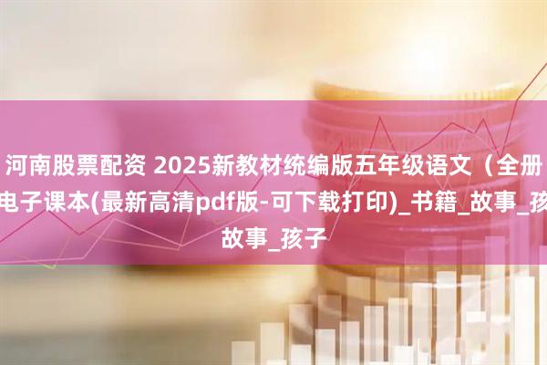 河南股票配资 2025新教材统编版五年级语文（全册）电子课本(最新高清pdf版-可下载打印)_书籍_故事_孩子