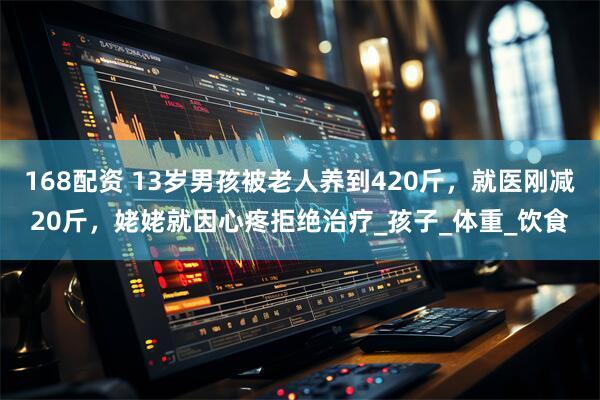 168配资 13岁男孩被老人养到420斤，就医刚减20斤，姥姥就因心疼拒绝治疗_孩子_体重_饮食