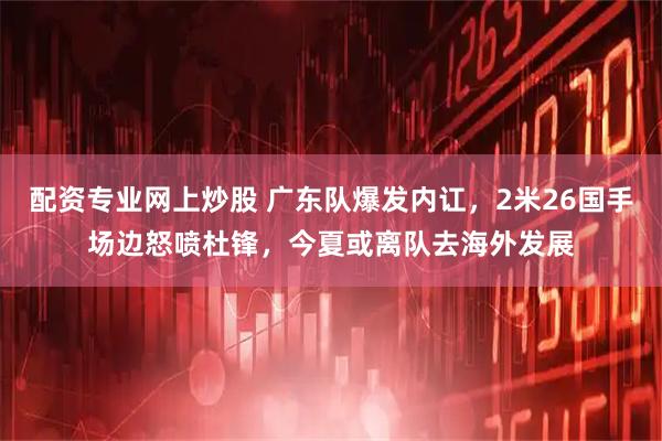 配资专业网上炒股 广东队爆发内讧，2米26国手场边怒喷杜锋，今夏或离队去海外发展