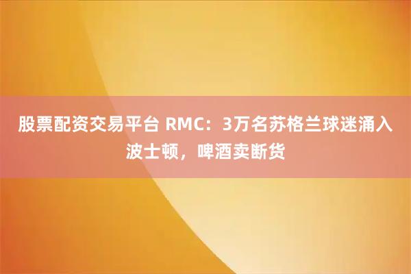 股票配资交易平台 RMC：3万名苏格兰球迷涌入波士顿，啤酒卖断货