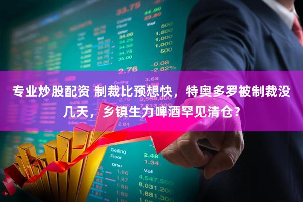 专业炒股配资 制裁比预想快，特奥多罗被制裁没几天，乡镇生力啤酒罕见清仓？