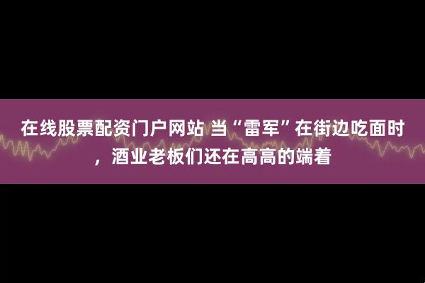 在线股票配资门户网站 当“雷军”在街边吃面时，酒业老板们还在高高的端着