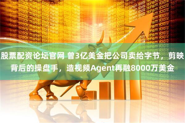 股票配资论坛官网 曾3亿美金把公司卖给字节，剪映背后的操盘手，造视频Agent再融8000万美金