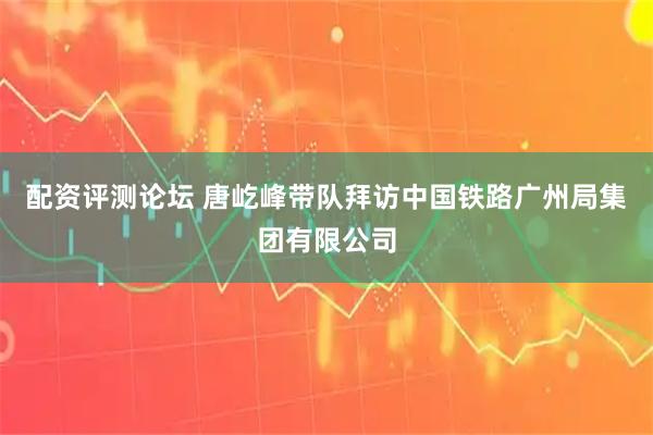 配资评测论坛 唐屹峰带队拜访中国铁路广州局集团有限公司