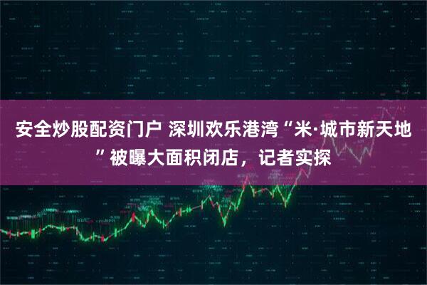 安全炒股配资门户 深圳欢乐港湾“米·城市新天地”被曝大面积闭店，记者实探