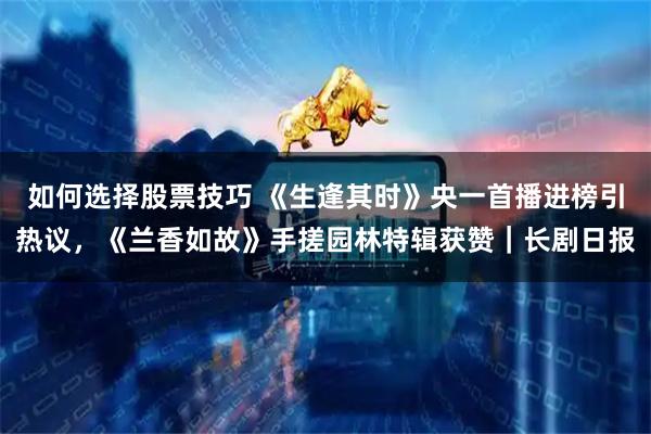 如何选择股票技巧 《生逢其时》央一首播进榜引热议，《兰香如故》手搓园林特辑获赞｜长剧日报