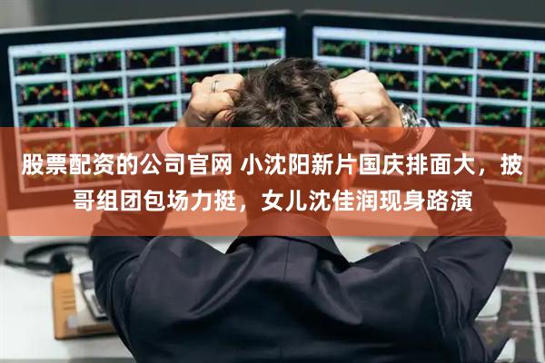 股票配资的公司官网 小沈阳新片国庆排面大，披哥组团包场力挺，女儿沈佳润现身路演